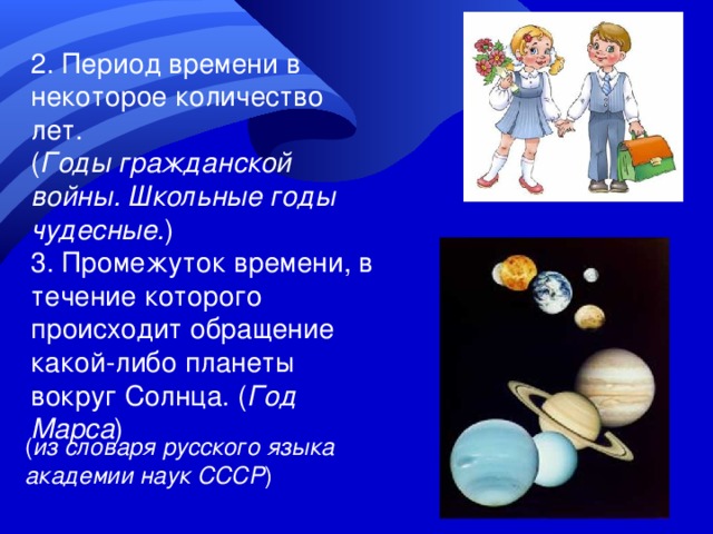 2. Период времени в некоторое количество лет. ( Годы гражданской войны. Школьные годы чудесные. ) 3. Промежуток времени, в течение которого происходит обращение какой-либо планеты вокруг Солнца. ( Год Марса ) ( из словаря русского языка академии наук СССР ) 