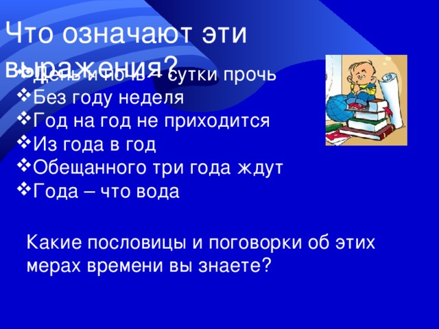 Что означают эти выражения? День и ночь – сутки прочь Без году неделя Год на год не приходится Из года в год Обещанного три года ждут Года – что вода Какие пословицы и поговорки об этих мерах времени вы знаете? 