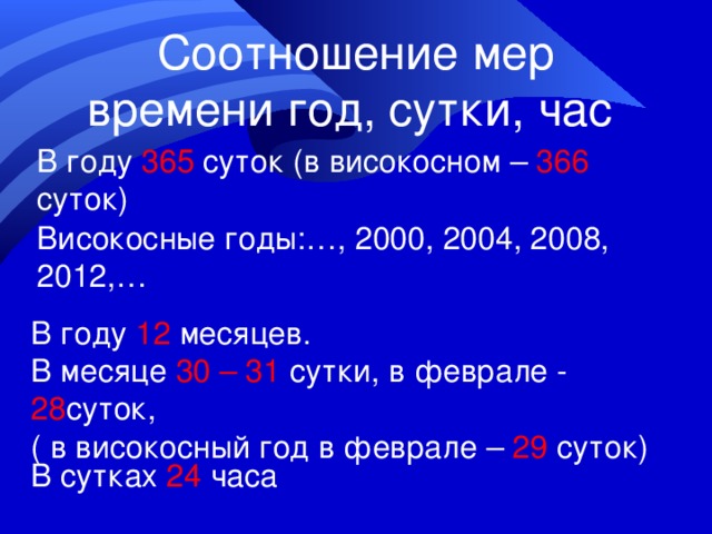 Соотношение мер времени год, сутки, час В году 365 суток (в високосном – 366 суток) Високосные годы:…, 2000, 2004, 2008, 2012,… В году 12 месяцев. В месяце 30 – 31 сутки, в феврале - 28 суток, ( в високосный год в феврале – 29 суток) В сутках 24 часа 