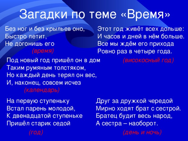 Загадки по теме «Время» Без ног и без крыльев оно, Быстро летит, Не догонишь его Этот год живёт всех дольше: И часов и дней в нём больше. Все мы ждём его прихода Ровно раз в четыре года. (время) Под новый год пришёл он в дом Таким румяным толстяком, Но каждый день терял он вес, И, наконец, совсем исчез (високосный год) (календарь) На первую ступеньку Встал парень молодой, К двенадцатой ступеньке Пришёл старик седой Друг за дружкой чередой Мирно ходят брат с сестрой. Братец будит весь народ, А сестра – наоборот. (год) (день и ночь) 