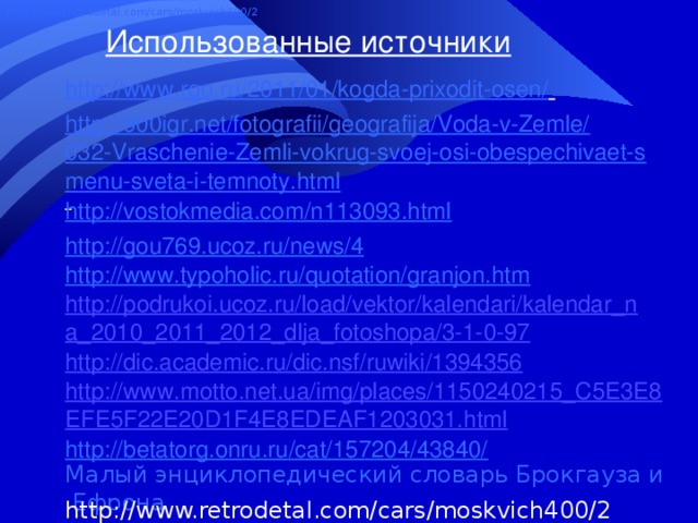 http://www.retrodetal.com/cars/moskvich400/2 Использованные источники http://www.rgo.ru/2011/01/kogda-prixodit-osen/    http://900igr.net/fotografii/geografija/Voda-v-Zemle/032-Vraschenie-Zemli-vokrug-svoej-osi-obespechivaet-smenu-sveta-i-temnoty.html  http://vostokmedia.com/n113093.html http://gou769.ucoz.ru/news/4 http://www.typoholic.ru/quotation/granjon.htm http://podrukoi.ucoz.ru/load/vektor/kalendari/kalendar_na_2010_2011_2012_dlja_fotoshopa/3-1-0-97 http://dic.academic.ru/dic.nsf/ruwiki/1394356 http://www.motto.net.ua/img/places/1150240215_C5E3E8EFE5F22E20D1F4E8EDEAF1203031.html http://betatorg.onru.ru/cat/157204/43840/ Малый энциклопедический словарь Брокгауза и Ефрона http://www.retrodetal.com/cars/moskvich400/2 