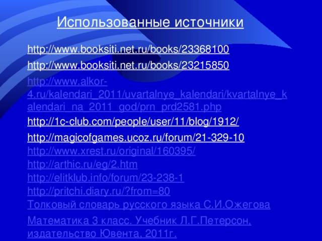 Использованные источники http://www.booksiti.net.ru/books/23368100 http://www.booksiti.net.ru/books/23215850 http://www.alkor-4.ru/kalendari_2011/uvartalnye_kalendari/kvartalnye_kalendari_na_2011_god/prn_prd2581.php http://1c-club.com/people/user/11/blog/1912/ http://magicofgames.ucoz.ru/forum/21-329-10 http://www.xrest.ru/original/160395/ http://arthic.ru/eg/2.htm http://elitklub.info/forum/23-238-1 http://pritchi.diary.ru/?from=80 Толковый словарь русского языка С.И.Ожегова Математика 3 класс. Учебник Л.Г.Петерсон, издательство Ювента, 2011г. 