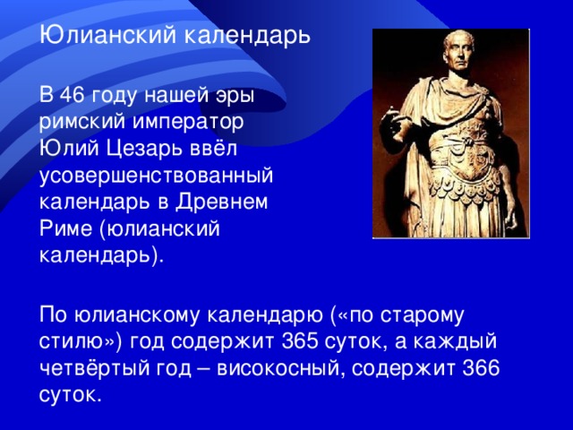 Юлианский календарь В 46 году нашей эры римский император Юлий Цезарь ввёл усовершенствованный календарь в Древнем Риме (юлианский календарь). По юлианскому календарю («по старому стилю») год содержит 365 суток, а каждый четвёртый год – високосный, содержит 366 суток. 