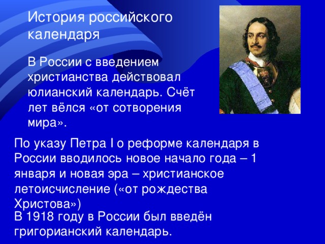 История российского календаря В России с введением христианства действовал юлианский календарь. Счёт лет вёлся «от сотворения мира». По указу Петра I о реформе календаря в России вводилось новое начало года – 1 января и новая эра – христианское летоисчисление («от рождества Христова») В 1918 году в России был введён григорианский календарь. 
