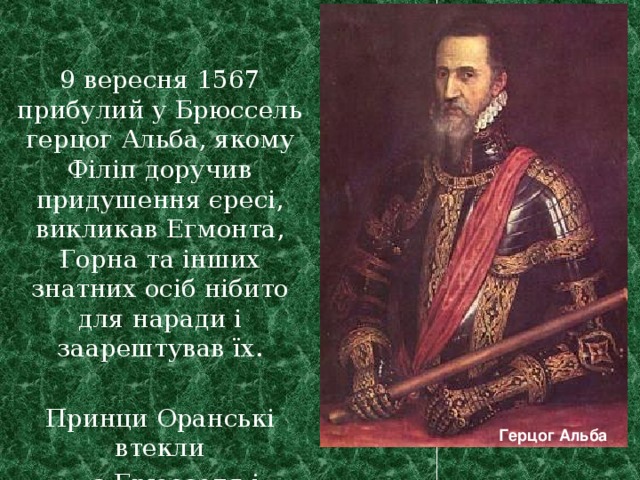 9 вересня 1567 прибулий у Брюссель герцог Альба, якому Філіп доручив придушення єресі, викликав Егмонта, Горна та інших знатних осіб нібито для наради і заарештував їх. Принци Оранські втекли  з Брюсселя і продовжили боротьбу. Герцог Альба  