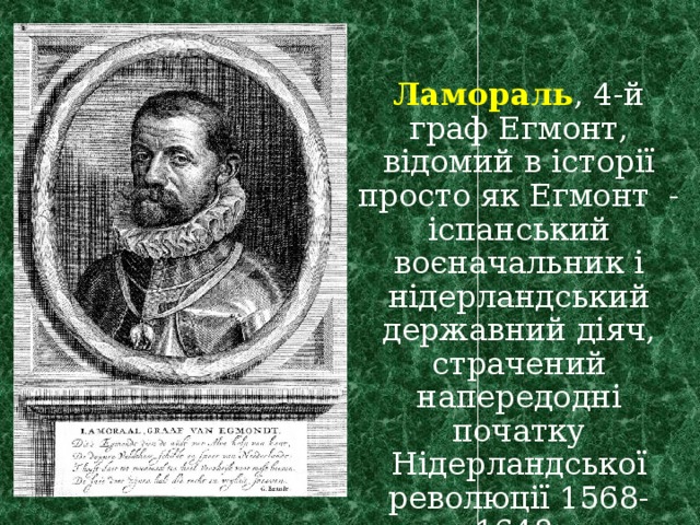  Ламораль , 4-й граф Егмонт, відомий в історії просто як Егмонт - іспанський воєначальник і нідерландський державний діяч, страчений напередодні початку Нідерландської революції 1568-1648. 