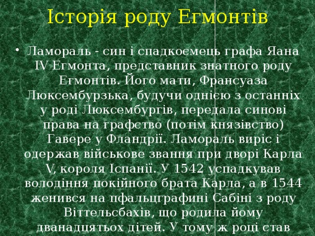 Історія роду Егмонтів Ламораль - син і спадкоємець графа Яана ІV Егмонта, представник знатного роду Егмонтів. Його мати, Франсуаза Люксембурзька, будучи однією з останніх у роді Люксембургів, передала синові права на графство (потім князівство) Гавере у Фландрії. Ламораль виріс і одержав військове звання при дворі Карла V, короля Іспанії. У 1542 успадкував володіння покійного брата Карла, а в 1544 женився на пфальцграфині Сабіні з роду Віттельсбахів, що родила йому дванадцятьох дітей. У тому ж році став лицарем ордена «Золоте руно». 
