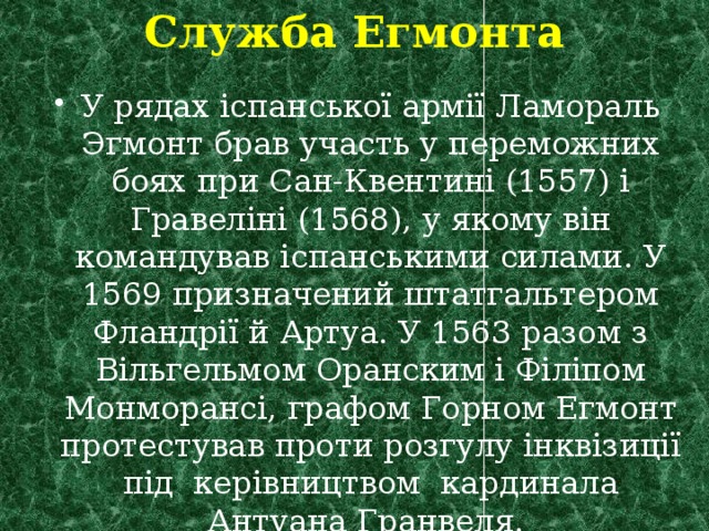 Служба Егмонта У рядах іспанської армії Ламораль Эгмонт брав участь у переможних боях при Сан-Квентині (1557) і Гравеліні (1568), у якому він командував іспанськими силами. У 1569 призначений штатгальтером Фландрії й Артуа. У 1563 разом з Вільгельмом Оранским і Філіпом Монморансі, графом Горном Егмонт протестував проти розгулу інквізиції під керівництвом кардинала Антуана Гранвеля. 