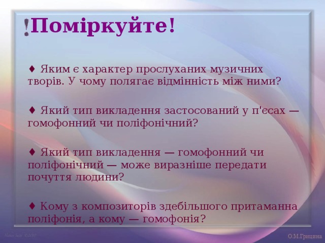 Поміркуйте! ♦ Яким є характер прослуханих музичних творів. У чому полягає відмінність між ними? ♦ Який тип викладення застосований у п'єсах — гомофонний чи поліфонічний?   ♦ Який тип викладення — гомофонний чи поліфонічний — може виразніше передати почуття людини? ♦ Кому з композиторів здебільшого притаманна поліфонія, а кому — гомофонія? 