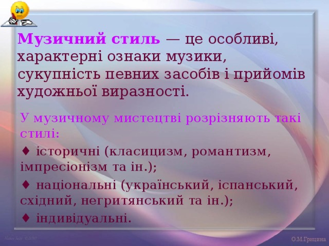 Музичний стиль — це особливі, характерні ознаки музики, сукупність певних засобів і прийомів художньої виразності. У музичному мистецтві розрізняють такі стилі: ♦ історичні (класицизм, романтизм, імпресіонізм та ін.); ♦ національні (український, іспанський, східний, негритянський та ін.); ♦ індивідуальні. 