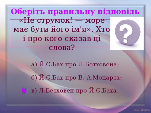 Оберіть правильну відповідь «Не струмок! — море має бути його ім'я». Хто і про кого сказав ці слова? а) Й.С.Бах про Л.Бетховена; б) Й.С.Бах про В.-А.Моцарта; в) Л.Бетховен про Й.С.Баха. 
