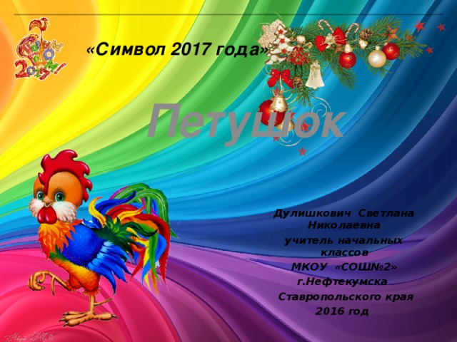 «Символ 2017 года» Петушок Дулишкович Светлана Николаевна учитель начальных классов  МКОУ «СОШ№2»  г.Нефтекумска  Ставропольского края 2016 год