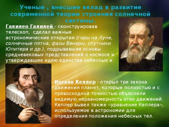 Ученые , внесшие вклад в развитие современной теории строения солнечной системы. Галилео Галилей - сконструировав телескоп, сделал важные астрономические открытия (горы на Луне, солнечные пятна, фазы Венеры, спутники Юпитера и др.) , подрывавшие основы средневековых представлений о космосе и утверждавшие идею единства небесных и земных явлений. Иоганн Кеплер - открыл три закона движения планет, которые полностью и с превосходной точностью объяснили видимую неравномерность этих движений. Кеплер вывел также «уравнение Кеплера», используемое в астрономии для определения положения небесных тел. 