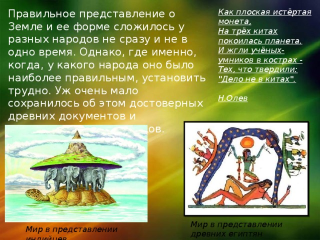 Правильное представление о Земле и ее форме сложилось у разных народов не сразу и не в одно время. Однако, где именно, когда, у какого народа оно было наиболее правильным, установить трудно. Уж очень мало сохранилось об этом достоверных древних документов и материальных памятников. Как плоская истёртая монета,  На трёх китах покоилась планета.  И жгли учёных-умников в кострах -  Тех, что твердили: 