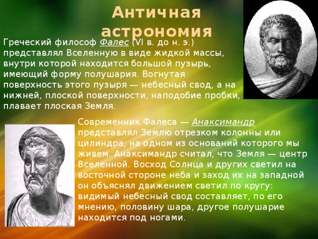 Античная астрономия Греческий философ Фалес  (VI в. до н. э.) представлял Вселенную в виде жидкой массы, внутри которой находится большой пузырь, имеющий форму полушария. Вогнутая поверхность этого пузыря — небесный свод, а на нижней, плоской поверхности, наподобие пробки, плавает плоская Земля. Современник Фалеса — Анаксимандр  представлял Землю отрезком колонны или цилиндра, на одном из оснований которого мы живем. Анаксимандр считал, что Земля — центр Вселенной. Восход Солнца и других светил на восточной стороне неба и заход их на западной он объяснял движением светил по кругу: видимый небесный свод составляет, по его мнению, половину шара, другое полушарие находится под ногами. 