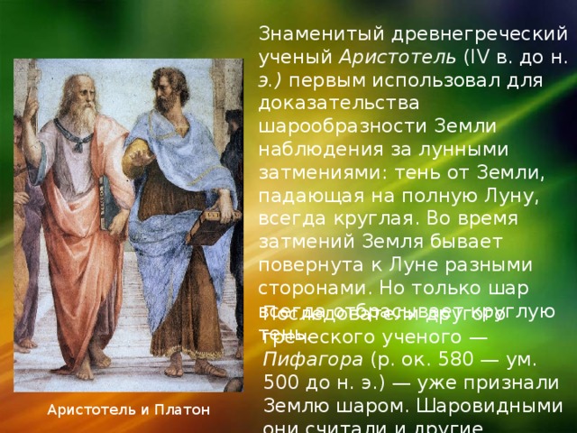 Знаменитый древнегреческий ученый Аристотель (IV в. до н. э.) первым использовал для доказательства шарообразности Земли наблюдения за лунными затмениями: тень от Земли, падающая на полную Луну, всегда круглая. Во время затмений Земля бывает повернута к Луне разными сторонами. Но только шар всегда отбрасывает круглую тень. Последователи другого греческого ученого — Пифагора (р. ок. 580 — ум. 500 до н. э.) — уже признали Землю шаром. Шаровидными они считали и другие планеты. Аристотель и Платон 