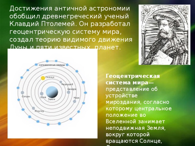 Достижения античной астрономии обобщил древнегреческий ученый Клавдий Птолемей. Он разработал геоцентрическую систему мира, создал теорию видимого движения Луны и пяти известных планет. Геоцентрическая система мира — представление об устройстве мироздания, согласно которому центральное положение во Вселенной занимает неподвижная Земля, вокруг которой вращаются Солнце, Луна, планеты и звёзды. 