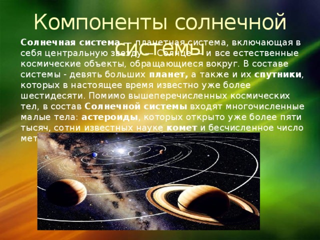 Компоненты солнечной системы Солнечная система  — планетная система, включающая в себя центральную звезду — Солнце — и все естественные космические объекты, обращающиеся вокруг. В составе системы - девять больших планет, а также и их спутники , которых в настоящее время известно уже более шестидесяти. Помимо вышеперечисленных космических тел, в состав Солнечной системы входят многочисленные малые тела: астероиды , которых открыто уже более пяти тысяч, сотни известных науке комет и бесчисленное число метеорных тел. 
