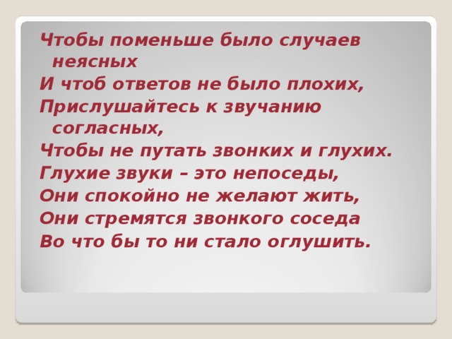 Чтобы поменьше было случаев неясных И чтоб ответов не было плохих, Прислушайтесь к звучанию согласных, Чтобы не путать звонких и глухих. Глухие звуки – это непоседы, Они спокойно не желают жить, Они стремятся звонкого соседа Во что бы то ни стало оглушить. 