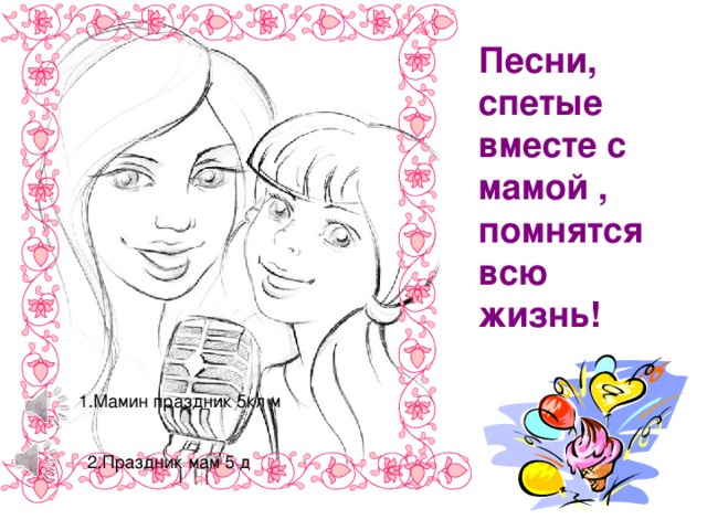 Песни, спетые вместе с мамой , помнятся всю жизнь! 1.Мамин праздник 5кл м 2.Праздник мам 5 д