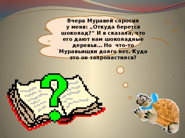  Вчера Муравей спросил у меня: „Откуда берется шоколад?“ И я сказала, что его дают нам шоколадные деревья… Но  что-то Муравьишки долго нет. Куда это он запропастился? 