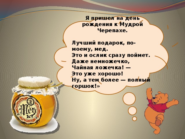 Я пришел на день рождения к Мудрой Черепахе.  Лучший подарок, по-моему, мед.  Это и ослик сразу поймет.  Даже немножечко,  Чайная ложечка! —  Это уже хорошо!  Ну, а тем более — полный горшок!» 