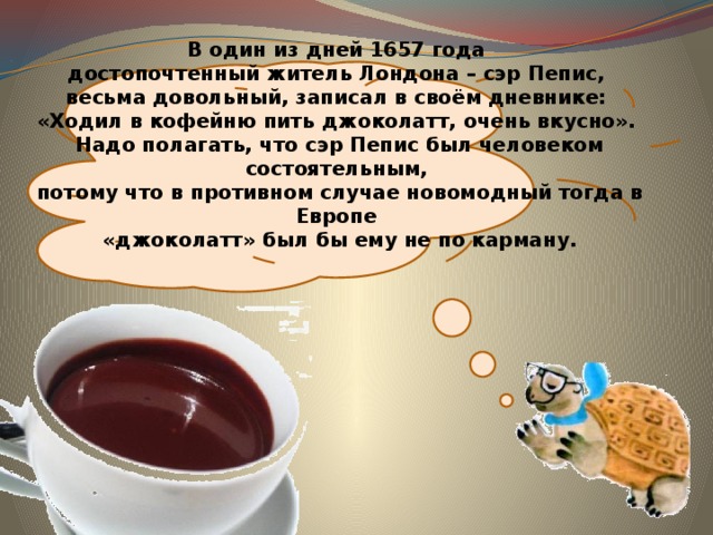  В один из дней 1657 года  достопочтенный житель Лондона – сэр Пепис,  весьма довольный, записал в своём дневнике:  «Ходил в кофейню пить джоколатт, очень вкусно».  Надо полагать, что сэр Пепис был человеком состоятельным,  потому что в противном случае новомодный тогда в Европе  «джоколатт» был бы ему не по карману. 