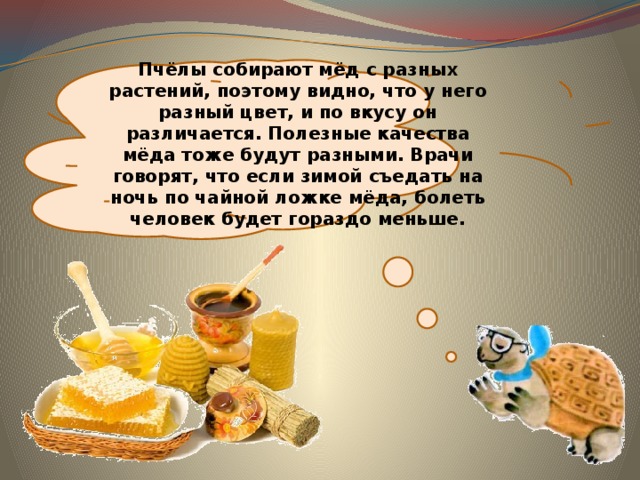 Пчёлы собирают мёд с разных растений, поэтому видно, что у него разный цвет, и по вкусу он различается. Полезные качества мёда тоже будут разными. Врачи говорят, что если зимой съедать на ночь по чайной ложке мёда, болеть человек будет гораздо меньше. 