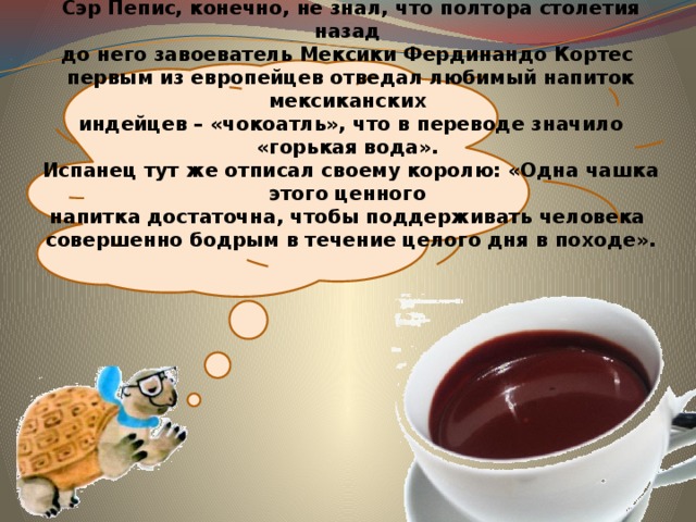  Сэр Пепис, конечно, не знал, что полтора столетия назад  до него завоеватель Мексики Фердинандо Кортес  первым из европейцев отведал любимый напиток мексиканских  индейцев – «чокоатль», что в переводе значило «горькая вода».  Испанец тут же отписал своему королю: «Одна чашка этого ценного  напитка достаточна, чтобы поддерживать человека  совершенно бодрым в течение целого дня в походе». 