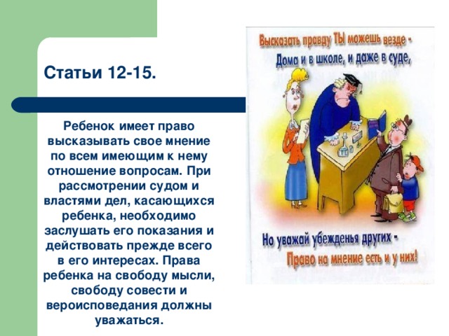 Статьи 12-15. Ребенок имеет право высказывать свое мнение по всем имеющим к нему отношение вопросам. При рассмотрении судом и властями дел, касающихся ребенка, необходимо заслушать его показания и действовать прежде всего в его интересах. Права ребенка на свободу мысли, свободу совести и вероисповедания должны уважаться. 