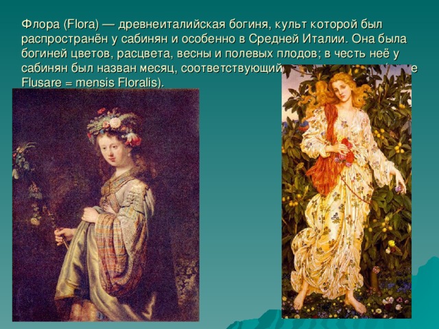 Флора (Flora) — древнеиталийская богиня, культ которой был распространён у сабинян и особенно в Средней Италии. Она была богиней цветов, расцвета, весны и полевых плодов; в честь неё у сабинян был назван месяц, соответствующий апрелю или маю (mese Flusare = mensis Floralis). 
