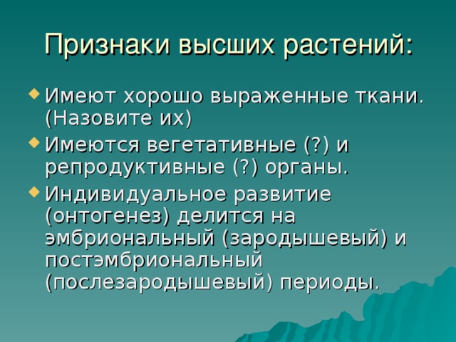 Признаки высших растений: Имеют хорошо выраженные ткани.(Назовите их) Имеются вегетативные (?) и репродуктивные (?) органы. Индивидуальное развитие (онтогенез) делится на эмбриональный (зародышевый) и постэмбриональный (послезародышевый) периоды.  