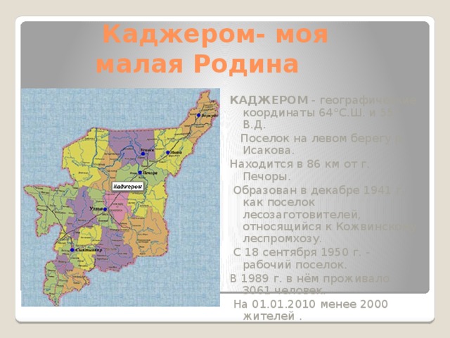 Каджером- моя  малая Родина КАДЖЕРОМ - географические координаты 64°С.Ш. и 55° В.Д.  Поселок на левом берегу р. Исакова. Находится в 86 км от г. Печоры.  Образован в декабре 1941 г. как поселок лесозаготовителей, относящийся к Кожвинскому леспромхозу.  С 18 сентября 1950 г. - рабочий поселок. В 1989 г. в нём проживало 3061 человек.  На 01.01.2010 менее 2000 жителей .