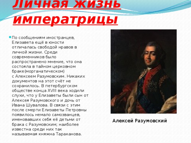 Личная жизнь императрицы По сообщениям иностранцев, Елизавета ещё в юности отличалась свободой нравов в личной жизни. Среди современников было распространено мнение, что она состояла в тайном церковном браке(морганатическом) с Алексеем Разумовским. Никаких документов на этот счёт не сохранилось. В петербургском обществе конца XVIII века ходили слухи, что у Елизаветы были сын от Алексея Разумовского и дочь от Ивана Шувалова. В связи с этим после смерти Елизаветы Петровны появилось немало самозванцев, именовавших себя её детьми от брака с Разумовским; наиболее известна среди них так называемая княжна Тараканова. Алексей Разумовский