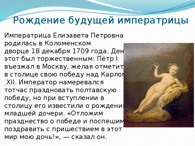 Рождение будущей императрицы Императрица Елизавета Петровна родилась в Коломенском дворце 18 декабря 1709 года. День этот был торжественным: Пётр I въезжал в Москву, желая отметить в столице свою победу над Карлом  XII. Император намеревался тотчас праздновать полтавскую победу, но при вступлении в столицу его известили о рождении младшей дочери. «Отложим празднество о победе и поспешим поздравить с пришествием в этот мир мою дочь!», — сказал он.