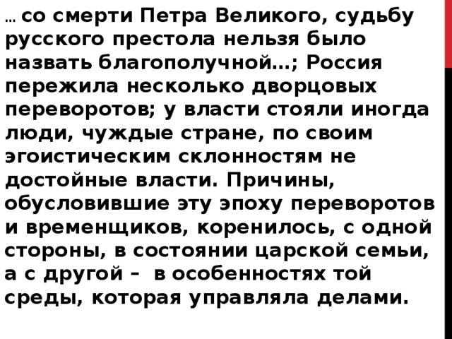… со смерти Петра Великого, судьбу русского престола нельзя было назвать благополучной…; Россия пережила несколько дворцовых переворотов; у власти стояли иногда люди, чуждые стране, по своим эгоистическим склонностям не достойные власти. Причины, обусловившие эту эпоху переворотов и временщиков, коренилось, с одной стороны, в состоянии царской семьи, а с другой –  в особенностях той среды, которая управляла делами.  С.Ф. Платонов