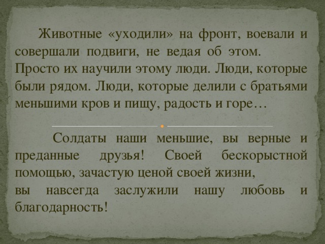  Животные «уходили» на фронт, воевали и совершали подвиги, не ведая об этом. Просто их научили этому люди. Люди, которые были рядом. Люди, которые делили с братьями меньшими кров и пищу, радость и горе…    Солдаты наши меньшие, вы верные и преданные друзья! Своей бескорыстной помощью, зачастую ценой своей жизни, вы навсегда заслужили нашу любовь и благодарность!   