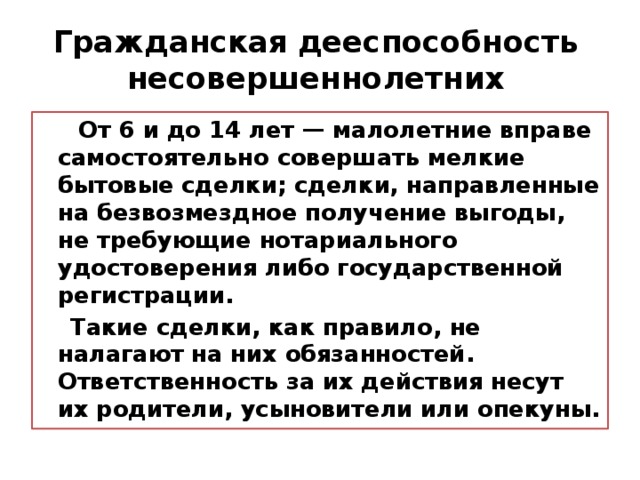 Гражданская  дееспособность несовершеннолетних  От 6 и до 14 лет — малолетние вправе самостоятельно совершать мелкие бытовые сделки; сделки, направленные на безвозмездное получение выгоды, не требующие нотариального удостоверения либо государственной регистрации.  Такие сделки, как правило, не налагают на них обязанностей .  Ответственность за их действия несут их родители, усыновители или опекуны. 