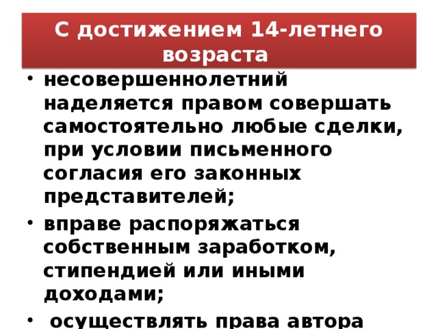 С достижением 14-летнего возраста несовершеннолетний наделяется правом совершать самостоятельно любые сделки, при условии письменного согласия его законных представителей; вправе распоряжаться собственным заработком, стипендией или иными доходами;  осуществлять права автора произведений науки, литературы или искусства, изобретения или иного охраняемого законом результата своей интеллектуальной деятельности…  