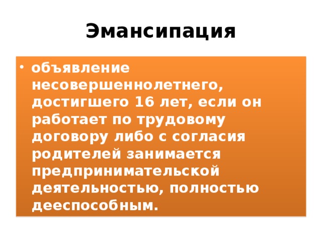 Эмансипация объявление несовершеннолетнего, достигшего 16 лет, если он работает по трудовому договору либо с согласия родителей занимается предпринимательской деятельностью, полностью дееспособным. 
