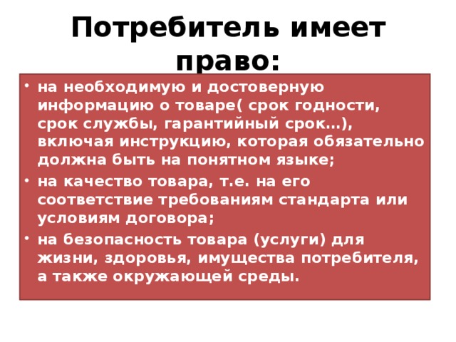 Потребитель имеет право: на необходимую и достоверную информацию о товаре( срок годности, срок службы, гарантийный срок…), включая инструкцию, которая обязательно должна быть на понятном языке; на качество товара, т.е. на его соответствие требованиям стандарта или условиям договора; на безопасность товара (услуги) для жизни, здоровья, имущества потребителя, а также окружающей среды. 
