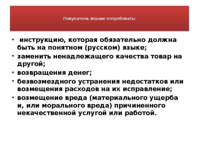   Покупатель вправе потребовать:     инструкцию, которая обязательно должна быть на понятном (русском) языке; заменить ненадлежащего качества товар на другой; возвращения денег; безвозмездного устранения недостатков или возмещения расходов на их исправление; возмещение вреда (материального ущерба и, или морального вреда) причиненного некачественной услугой или работой. 