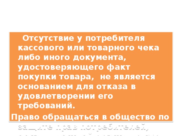  Отсутствие у потребителя кассового или товарного чека либо иного документа, удостоверяющего факт покупки товара, не является основанием для отказа в удовлетворении его требований. Право обращаться в общество по защите прав потребителей, органы местной власти , в суд – важнейшие права потребителя! 