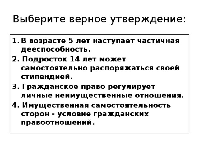 Выберите верное утверждение: В возрасте 5 лет наступает частичная дееспособность. 2. Подросток 14 лет может самостоятельно распоряжаться своей стипендией. 3. Гражданское право регулирует личные неимущественные отношения. 4. Имущественная самостоятельность сторон - условие гражданских правоотношений. 