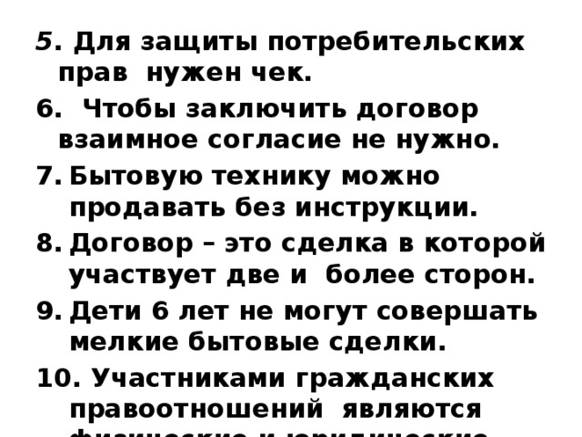 5 . Для защиты потребительских прав нужен чек. 6. Чтобы заключить договор взаимное согласие не нужно. Бытовую технику можно продавать без инструкции. Договор – это сделка в которой участвует две и более сторон. Дети 6 лет не могут совершать мелкие бытовые сделки. 10. Участниками гражданских правоотношений являются физические и юридические лица. 