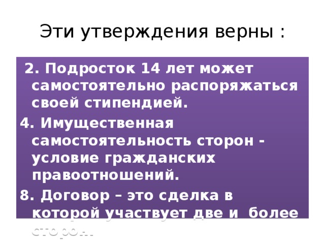 Эти утверждения верны :  2. Подросток 14 лет может самостоятельно распоряжаться своей стипендией. 4. Имущественная самостоятельность сторон - условие гражданских правоотношений. 8. Договор – это сделка в которой участвует две и более сторон. 10. Участниками гражданских правоотношений являются физические и юридические лица.    