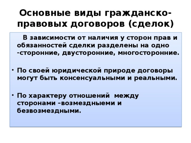 Основные виды гражданско-правовых договоров (сделок)  В зависимости от наличия у сторон прав и обязанностей сделки разделены на одно -сторонние, двусторонние, многосторонние .  По своей юридической природе договоры могут быть консенсуальными и реальными.  По характеру отношений между сторонами –возмездныеми и безвозмездными.  