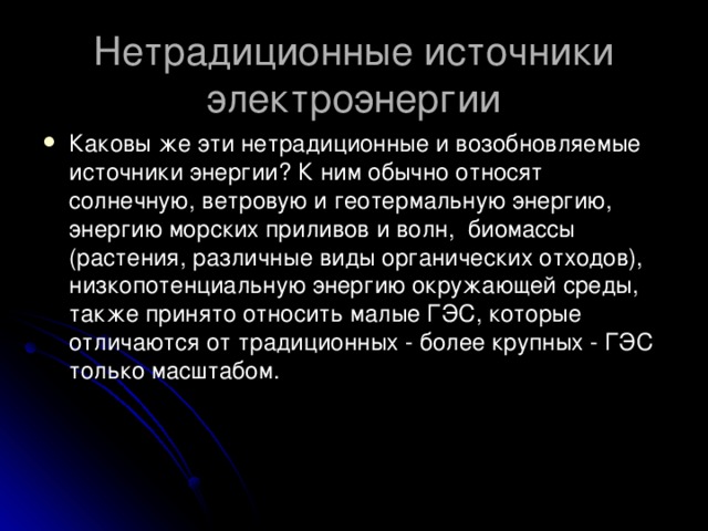 Нетрадиционные источники электроэнергии Каковы же эти нетрадиционные и возобновляемые источники энергии? К ним обычно относят солнечную, ветровую и геотермальную энергию, энергию морских приливов и волн,  биомассы (растения, различные виды органических отходов), низкопотенциальную энергию окружающей среды, также принято относить малые ГЭС, которые отличаются от традиционных - более крупных - ГЭС только масштабом.   