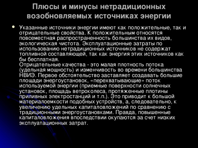 Плюсы и минусы нетрадиционных возобновляемых источниках энергии Указанные источники энергии имеют как положительные, так и отрицательные свойства. К положительным относятся повсеместная распространенность большинства их видов, экологическая чистота. Эксплуатационные затраты по использованию нетрадиционных источников не содержат топливной составляющей, так как энергия этих источников как бы бесплатная.  Отрицательные качества - это малая плотность потока (удельная мощность) и изменчивость во времени большинства НВИЭ. Первое обстоятельство заставляет создавать большие площади энергоустановок, «перехватывающие» поток используемой энергии (приемные поверхности солнечных установок, площадь ветроколеса, протяженные плотины приливных электростанций и т.п.). Это приводит к большой материалоемкости подобных устройств, а, следовательно, к увеличению удельных капиталовложений по сравнению с традиционными энергоустановками. Правда, повышенные капиталовложения впоследствии окупаются за счет низких эксплуатационных затрат.  
