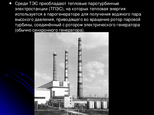 Среди ТЭС преобладают тепловые паротурбинные электростанции (ТПЭС), на которых тепловая энергия используется в парогенераторе для получения водяного пара высокого давления, приводящего во вращение ротор паровой турбины, соединённый с ротором электрического генератора (обычно синхронного генератора). 